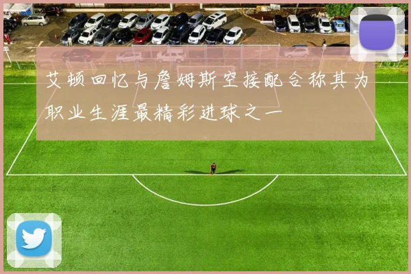 艾顿回忆与詹姆斯空接配合称其为职业生涯最精彩进球之一