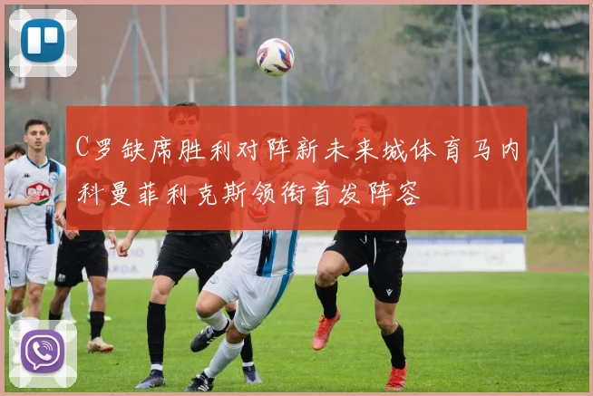 C罗缺席胜利对阵新未来城体育马内科曼菲利克斯领衔首发阵容