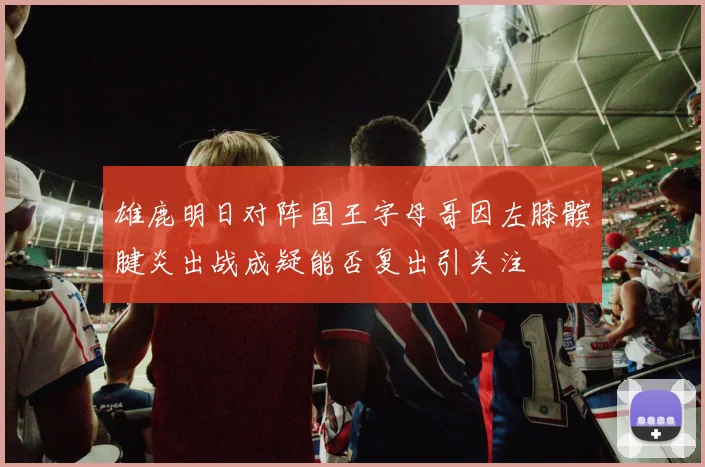 雄鹿明日对阵国王字母哥因左膝髌腱炎出战成疑能否复出引关注