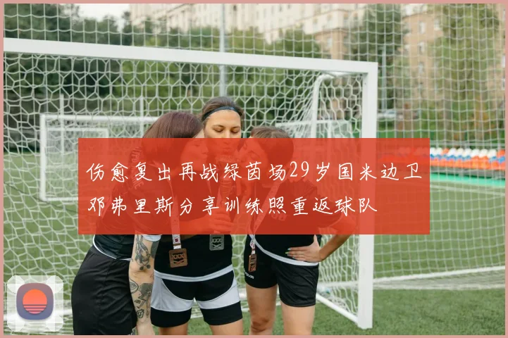 伤愈复出再战绿茵场29岁国米边卫邓弗里斯分享训练照重返球队