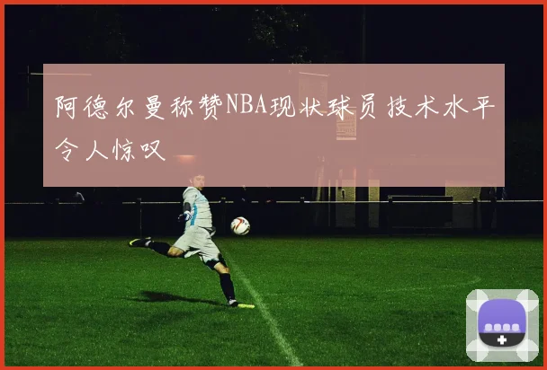 阿德尔曼称赞NBA现状球员技术水平令人惊叹
