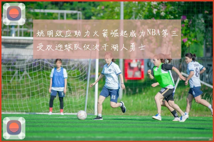 姚明效应助力火箭崛起成为NBA第三受欢迎球队仅次于湖人勇士