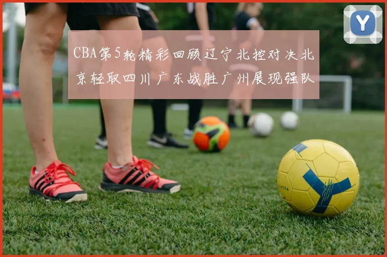 CBA第5轮精彩回顾辽宁北控对决北京轻取四川广东战胜广州展现强队风范