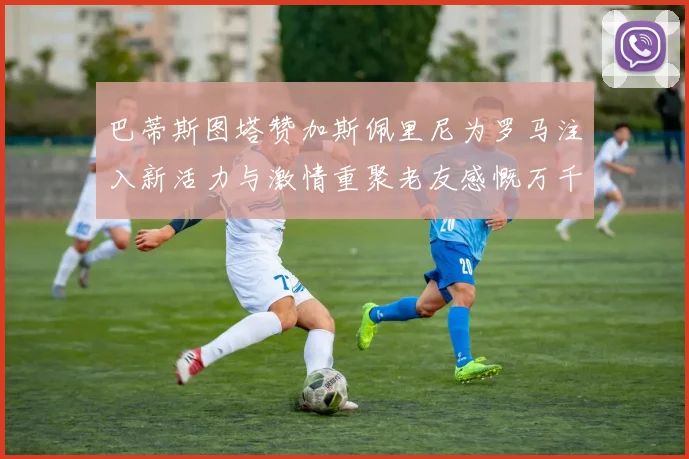 巴蒂斯图塔赞加斯佩里尼为罗马注入新活力与激情重聚老友感慨万千