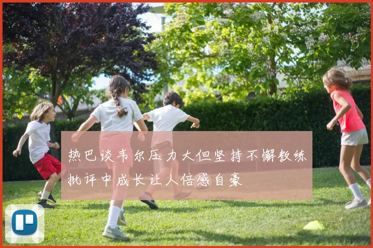 热巴谈韦尔压力大但坚持不懈教练批评中成长让人倍感自豪