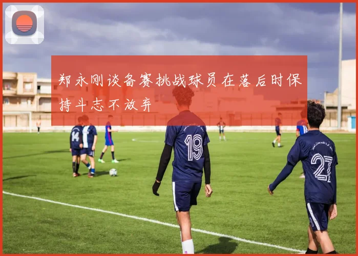 郑永刚谈备赛挑战球员在落后时保持斗志不放弃