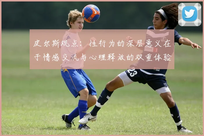 皮尔斯观点：性行为的深层意义在于情感交流与心理释放的双重体验