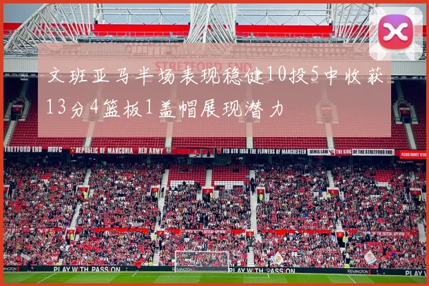 文班亚马半场表现稳健10投5中收获13分4篮板1盖帽展现潜力