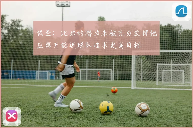 武圣：比尔的潜力未被充分发挥他应离开低迷球队追求更高目标
