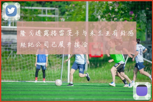 隆戈透露格雷茨卡与米兰互有好感经纪公司已展开接洽