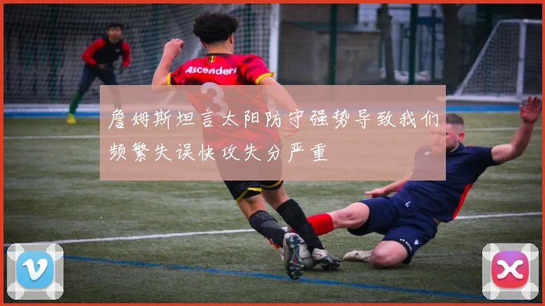 詹姆斯坦言太阳防守强势导致我们频繁失误快攻失分严重