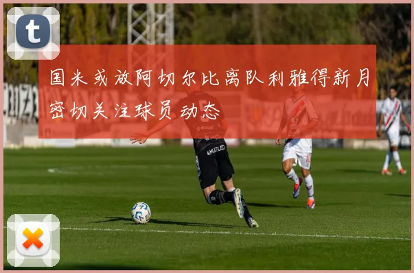 国米或放阿切尔比离队利雅得新月密切关注球员动态