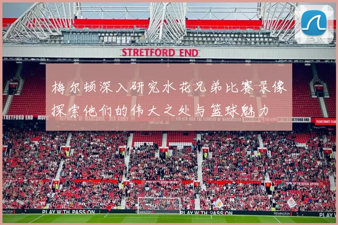 梅尔顿深入研究水花兄弟比赛录像探索他们的伟大之处与篮球魅力