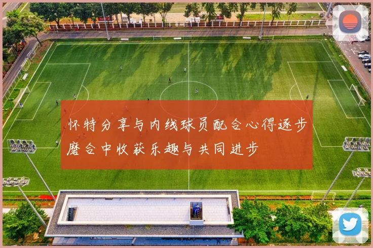 怀特分享与内线球员配合心得逐步磨合中收获乐趣与共同进步
