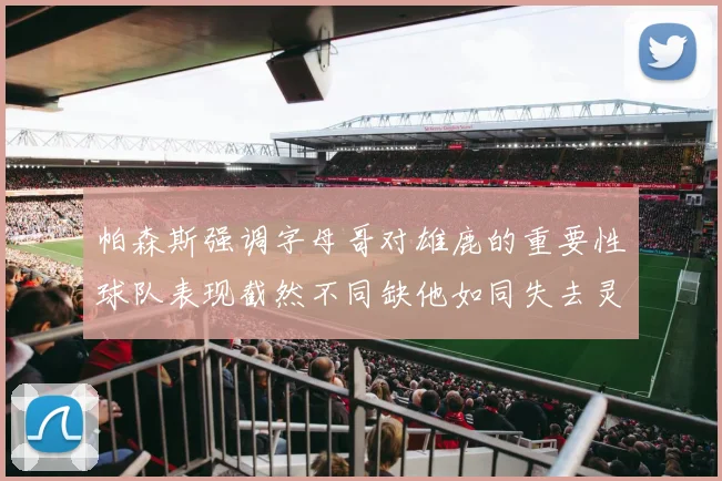 帕森斯强调字母哥对雄鹿的重要性球队表现截然不同缺他如同失去灵魂