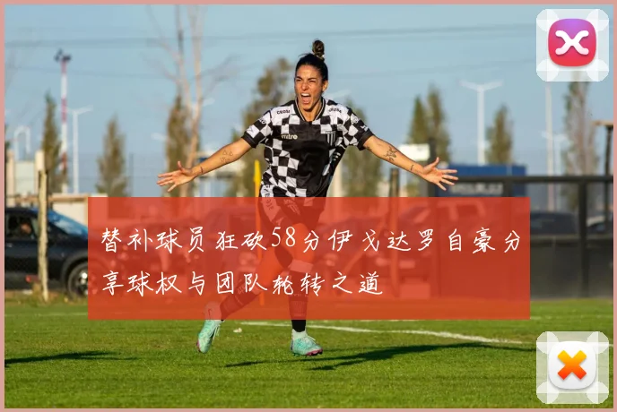 替补球员狂砍58分伊戈达罗自豪分享球权与团队轮转之道