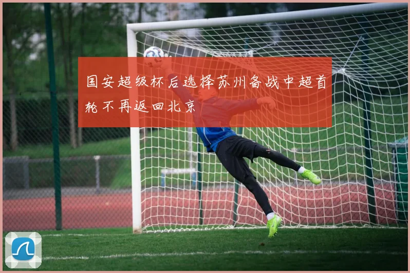 国安超级杯后选择苏州备战中超首轮不再返回北京