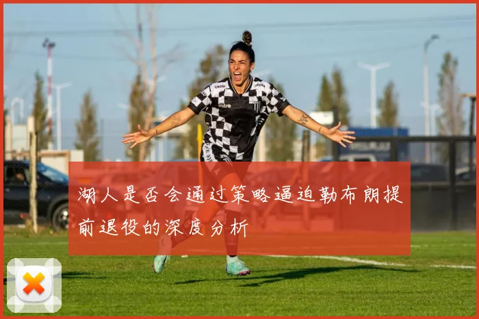 湖人是否会通过策略逼迫勒布朗提前退役的深度分析